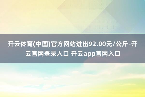 开云体育(中国)官方网站进出92.00元/公斤-开云官网登录入口 开云app官网入口