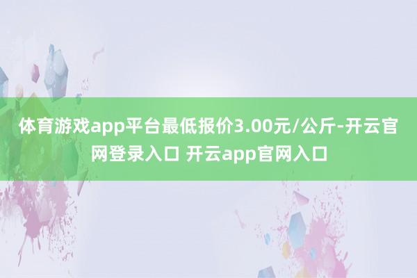 体育游戏app平台最低报价3.00元/公斤-开云官网登录入口 开云app官网入口