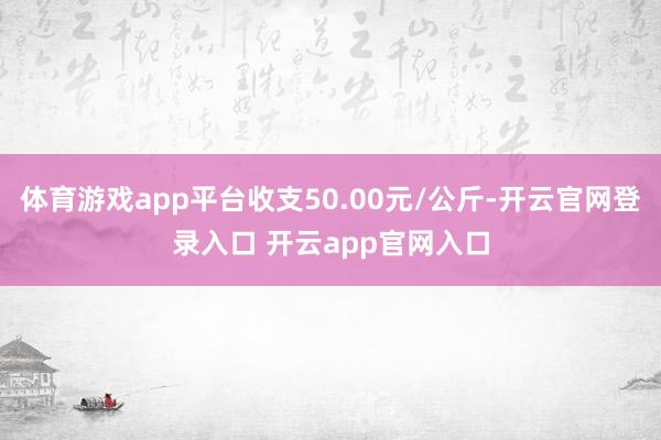 体育游戏app平台收支50.00元/公斤-开云官网登录入口 开云app官网入口