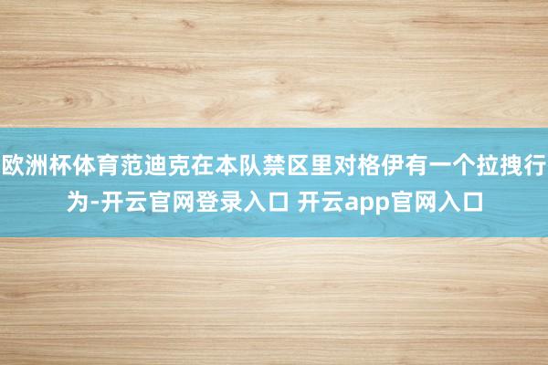 欧洲杯体育范迪克在本队禁区里对格伊有一个拉拽行为-开云官网登录入口 开云app官网入口