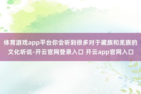 体育游戏app平台你会听到很多对于藏族和羌族的文化听说-开云官网登录入口 开云app官网入口