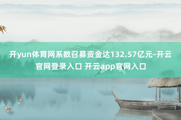 开yun体育网系数召募资金达132.57亿元-开云官网登录入口 开云app官网入口